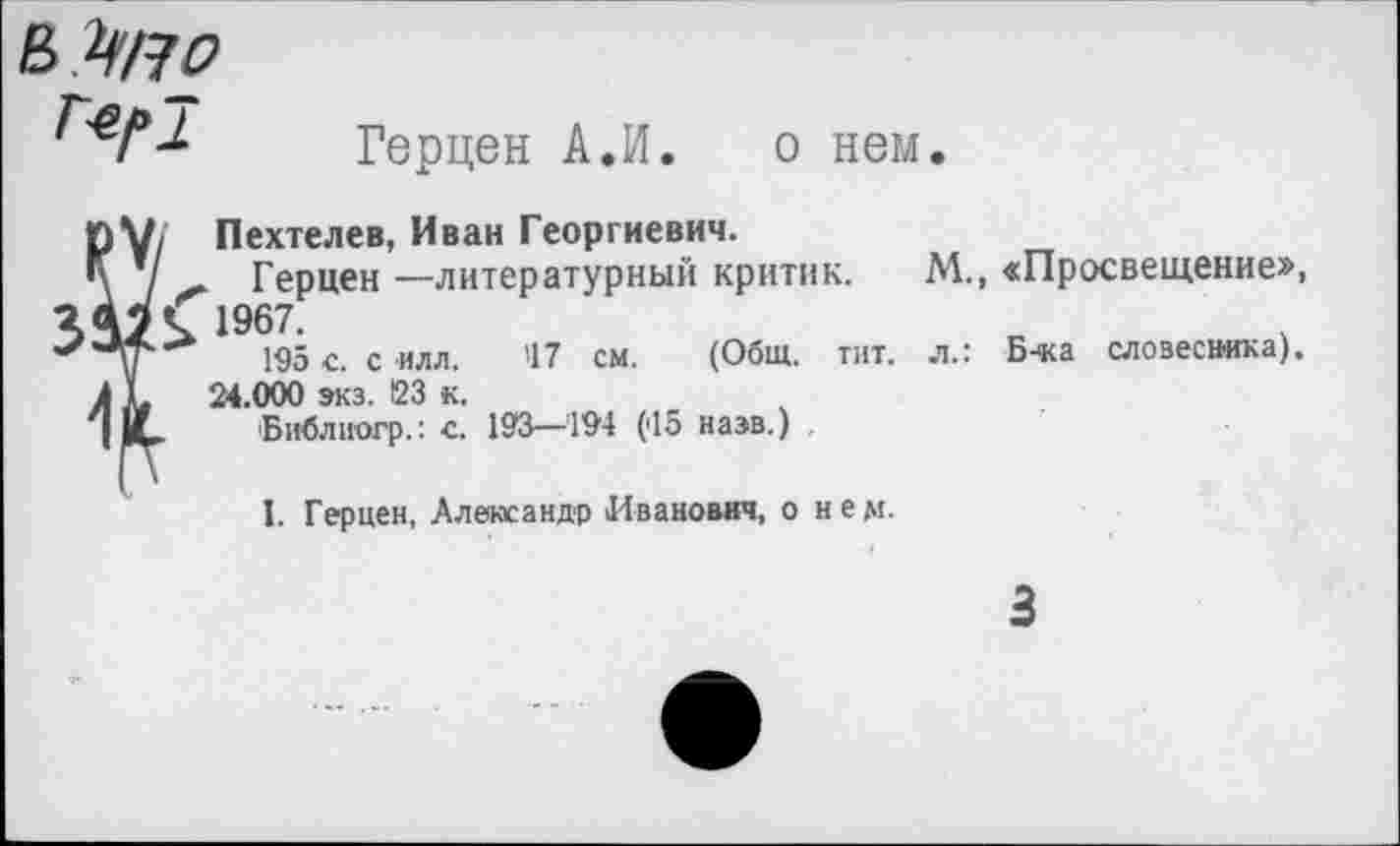 ﻿
Герцен А.И. о нем.
ру, Пехтелев, Иван Георгиевич.
Ц / - Герцен—литературный критик.
Я 42 к 1967-
**'■у	195 с. с илл. 47 см. (Общ. тит.
к к 24.000 экз. 123 к.
| И, Библиогр.: с. 193—194 (45 назв.)
М., «Просвещение», л.: Б-ка словесника).
I. Герцен, Александр Иванович, о нем.
3